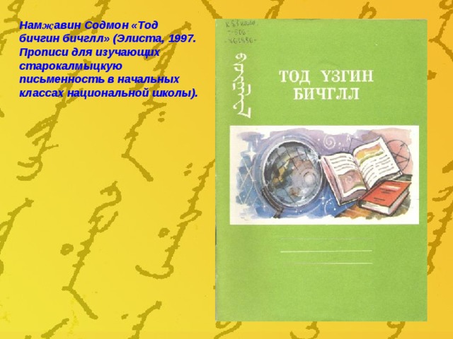 Нам җ авин Содмон «Тод бичгин бичглл» (Элиста, 1997. Прописи для изучающих старокалмыцкую письменность в начальных классах национальной школы).  