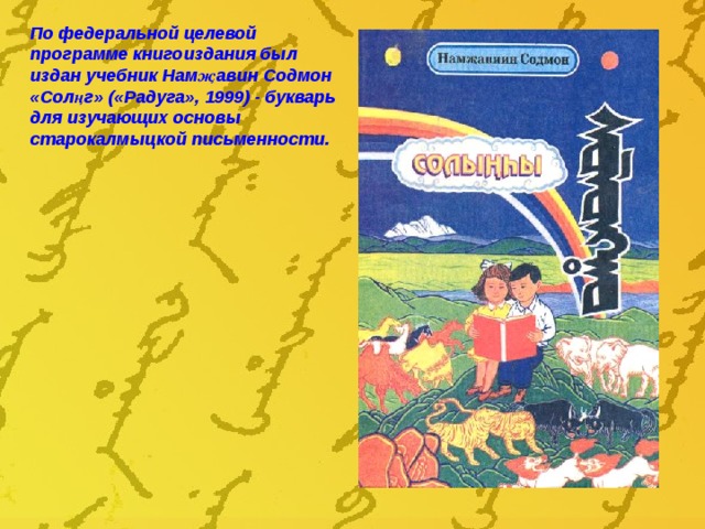 По федеральной целевой программе книгоиздания был издан учебник Нам җ авин Содмон «Солңг» («Радуга», 1999) - букварь  для изучающих основы старокалмыцкой письменности. 