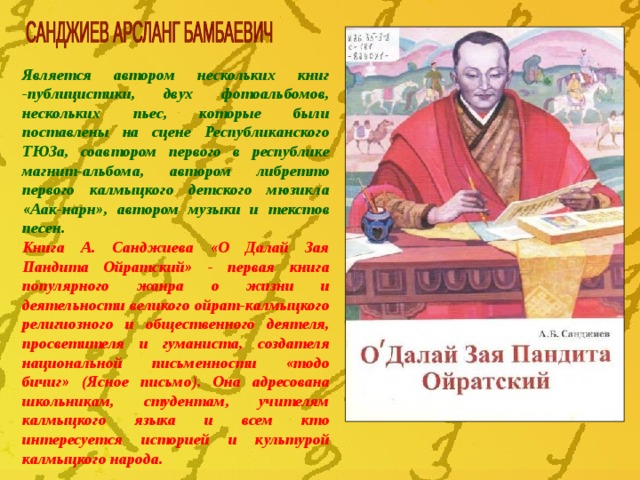 Я вляется автором нескольких книг -публицистики, двух фотоальбомов, нескольких пьес, которые были поставлены на сцене Республиканского ТЮЗа, соавтором первого в республике магнит-альбома, автором либретто первого калмыцкого детского мюзикла «Аак-нарн», автором музыки и текстов песен.  Книга А. Санджиева «О Далай Зая Пандита Ойратский» - первая книга популярного жанра о жизни и деятельности великого ойрат-калмыцкого религиозного и общественного деятеля, просветителя и гуманиста, создателя национальной письменности «тодо бичиг» (Ясное письмо). Она адресована школьникам, студентам, учителям калмыцкого языка и всем кто интересуется историей и культурой калмыцкого  народа. 