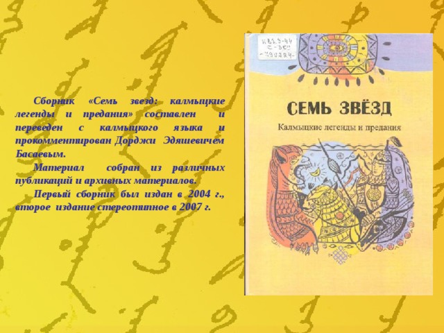 Сборник «Семь звезд: калмыцкие легенды и предания» составлен и переведен с калмыцкого языка и прокомментирован Дорджи Эдяшевичем Басаевым. Материал собран из различных публикаций и архивных материалов. Первый сборник был издан в 2004 г., второе издание стереотипное в 2007 г. 