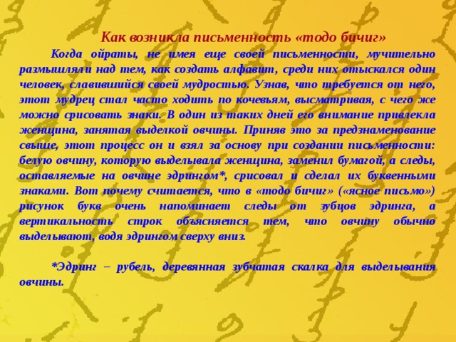 Как возникла письменность «тодо бичиг» Когда ойраты, не имея еще своей письменности, мучительно размышляли над тем, как создать алфавит, среди них отыскался один человек, славившийся своей мудростью. Узнав, что требуется от него, этот мудрец стал часто ходить по кочевьям, высматривая, с чего же можно срисовать знаки. В один из таких дней его внимание привлекла женщина, занятая выделкой овчины. Приняв это за предзнаменование свыше, этот процесс он и взял за основу при создании письменности: белую овчину, которую выделывала женщи­на, заменил бумагой, а следы, оставляемые на овчине эдрингом*, срисовал и сделал их буквенными знаками. Вот почему считается, что в «тодо бичиг» («ясное письмо») рисунок букв очень напоминает следы от зубцов эдринга, а вертикальность строк объясняется тем, что овчину обычно выделывают, водя эдрингом сверху вниз.  *Эдринг – рубель, деревянная зубчатая скалка для выделывания овчины . 