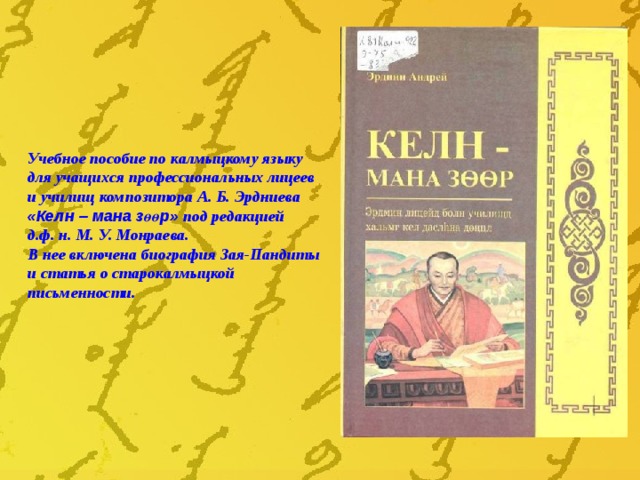Учебное пособие по калмыцкому языку для учащихся профессиональных лицеев и училищ композитора А. Б. Эрдниева «Келн – мана з өөр » под редакцией д.ф. н. М. У. Монраева. В нее включена биография Зая-Пандиты и статья о старокалмыцкой письменности. 