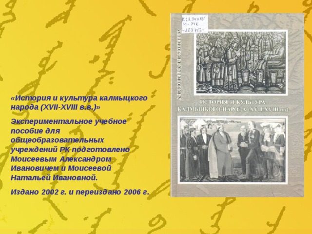 «История и культура калмыцкого народа (XVII-XVIII в.в.)» Экспериментальное учебное пособие для общеобразовательных учреждений РК подготовлено Моисеевым Александром Ивановичем и Моисеевой Натальей Ивановной. Издано 2002 г. и переиздано 2006 г. 
