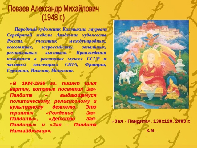 Народный художник Калмыкии, лауреат Серебряной медали Академии художеств России, участник международных, всесоюзных, всероссийских, зональных, региональных выставок. Произведения находятся в различных музеях СССР и частных коллекциях США, Франции, Германии, Италии, Монголии. «В 1984-1986 гг. пишет цикл картин, которые посвятил Зая-Пандите – выдающемуся политическому, религиозному и культурному деятелю. Это триптих «Рождение Зая-Пандиты», «Детство Зая-Пандиты» и «Зая – Пандита Намхайджамцо». « Зая - Пандита». 130х120. 2003 г. х.м. 