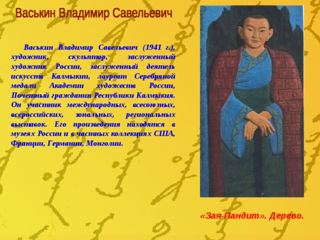 Васькин Владимир Савельевич (1941 г.), художник, скульптор, заслуженный художник России, заслуженный деятель искусств Калмыкии, лауреат Серебряной медали Академии художеств России, Почетный гражданин Республики Калмыкия. Он участник международных, всесоюзных, всероссийских, зональных, региональных выставок. Его произведения находятся в музеях России и в частных коллекциях США, Франции, Германии, Монголии. «Зая-Пандит». Дерево. 