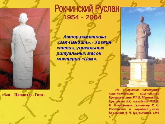 Автор памятника «Зая-Пандит», «Хозяин степи», уникальных ритуальных масок мистерии «Цам». На открытии памятника присутствовали: вице-премьер Правительства РФ В. Матвиенко, Президент РК, президент ФИДЕ К. Илюмжинов, скульптор Р. О. Рокчинский и народный поэт Калмыкии Д. Н. Кугультинов. 1999 г. «Зая – Пандита». Гипс.  