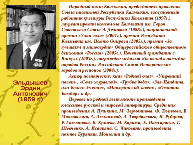 Народный поэт Калмыкии, председатель правления Союза писателей Республики Калмыкия, заслуженный работник культуры Республики Калмыкия (1997г.), лауреат премии комсомола Калмыкии им. Героя Советского Союза Э. Деликова (1988г.), национальной премии «Улан зала» (2001г.), премии Республики Калмыкия им. Номто Очирова (2005г.), премии «За гуманизм и милосердие» Общероссийского общественного движения «Россия» (2005г.), Почетный гражданин с. Яшкуль (2003г.), награжден медалью «За вклад в наследие народов России» Российского Союза Исторических городов и регионов (2004г.). Автор поэтических книг «Родной очаг», «Утренний полет», «Семь журавлей», «Трубка деда», «Зая-Пандита, или Колесо Учения», «Материнский завет», «Охотник Бамбар» и др. Перевел на родной язык многие произведения классиков русской и мировой литературы. Среди них произведения А. Пушкина, М. Лермонтова, Ф. Тютчева, В. Маяковского, А. Ахматовой, А. Твардовского, Н. Рубцова, Р. Гамзатова, К. Кулиева, М. Карима, Х. Намсараева, Т. Шевченко, А. Исаакяна, С. Чиковани, произведения поэтов Бурятии, Монголии и др.  