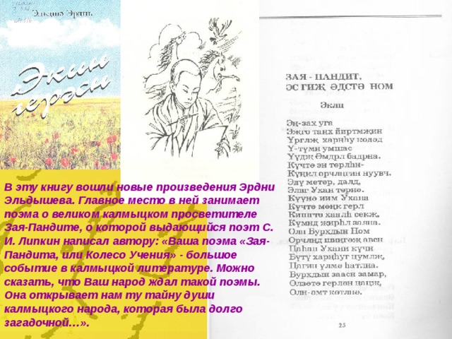 В эту книгу вошли новые произведения Эрдни Эльдышева. Главное место в ней занимает поэма о великом калмыцком просветителе Зая-Пандите, о которой выдающийся поэт С. И. Липкин написал автору: «Ваша поэма «Зая-Пандита, или Колесо Учения» - большое событие в калмыцкой литературе. Можно сказать, что Ваш народ ждал такой поэмы. Она открывает нам ту тайну души калмыцкого народа, которая была долго загадочной…». 