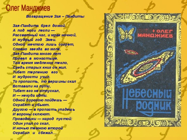 Возвращение Зая – Пандиты  Зая-Пандита брел домой. А под ноги легли — Рассветный час, и мрак ночной, И мудрый год Змеи. Одной мечтою лишь согрет, Словно звезда во мгле, Зая-Пандита много лет Провел в монастыре. Там время медленно текло, Средь старых книг он жил. Тибет терпению его И мудрости учил. То пропасть, то вершины скал Вставали на пути, Тибет его не отпускал, И — некуда идти. Одной дорогою пойдешь — Ограбят и убьют. Другою — в пропасть упадешь И вороны склюют. Проводники — народ пустой: Один упал со скал, И ночью темною второй Ограбил и сбежал… 