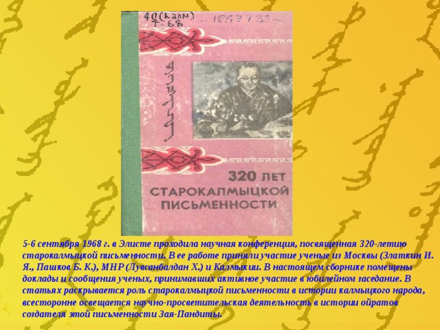 5-6 сентября 1968 г. в Элисте проходила научная конференция, посвященная 320-летию старокалмыцкой письменности. В ее работе приняли участие ученые из Москвы (Златкин И. Я., Пашков Б. К.), МНР (Лувсанбалдан Х.) и Калмыкии. В настоящем сборнике помещены доклады и сообщения ученых, принимавших активное участие в юбилейном заседание. В статьях раскрывается роль старокалмыцкой письменности в истории калмыцкого народа, всесторонне освещается научно-просветительская деятельность в истории ойратов создателя этой письменности Зая-Пандиты. 