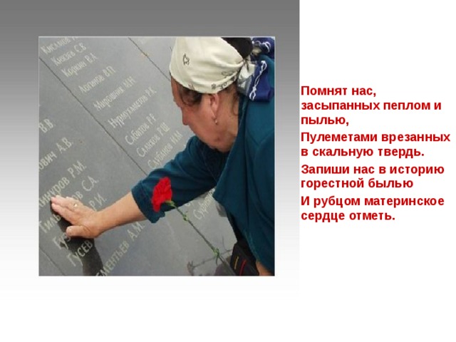 Помнят нас, засыпанных пеплом и пылью, Пулеметами врезанных в скальную твердь. Запиши нас в историю горестной былью И рубцом материнское сердце отметь. 