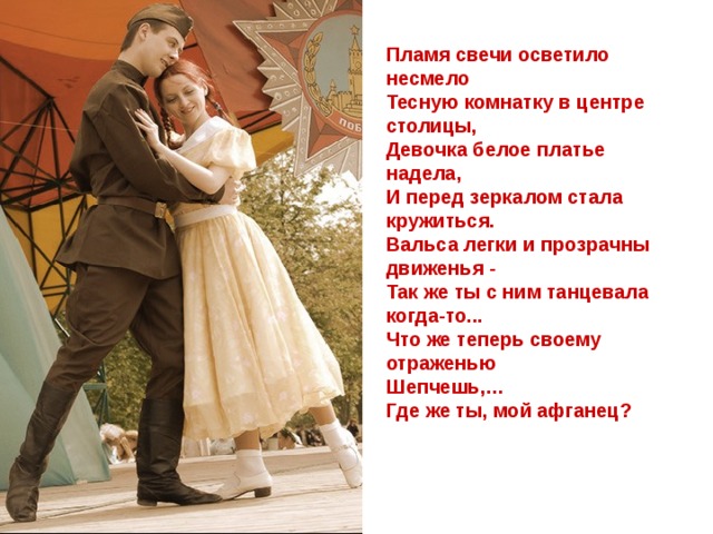 Пламя свечи осветило несмело  Тесную комнатку в центре столицы,  Девочка белое платье надела,  И перед зеркалом стала кружиться.  Вальса легки и прозрачны движенья -  Так же ты с ним танцевала когда-то...  Что же теперь своему отраженью  Шепчешь,… Где же ты, мой афганец?     