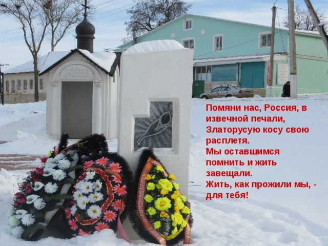 Помяни нас, Россия, в извечной печали, Златорусую косу свою расплетя. Мы оставшимся помнить и жить завещали. Жить, как прожили мы, - для тебя! 