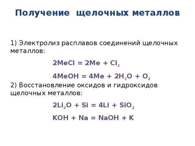 Получение щелочных металлов 1) Электролиз расплавов соединений щелочных металлов: 2МеCl = 2Ме + Cl 2 4МеOH = 4Ме + 2Н 2 О + О 2 2) Восстановление оксидов и гидроксидов щелочных металлов: 2Li 2 O + Si = 4Li + SiO 2 KOH + Na = NаOH + K  