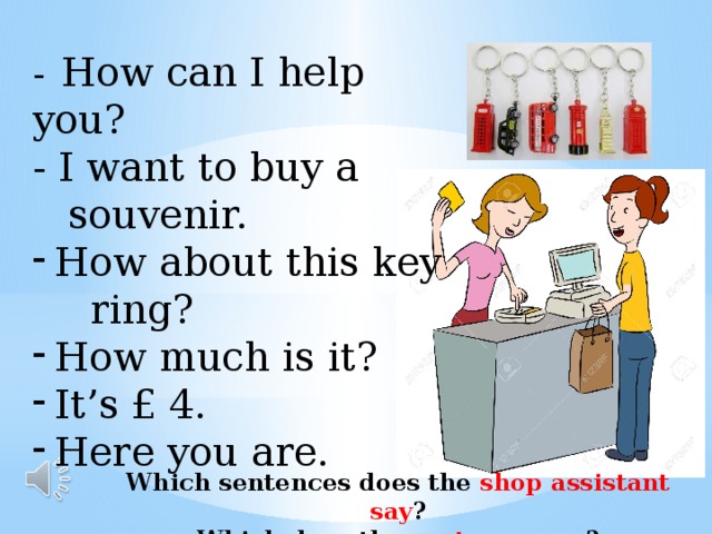 -  How can I help you? - I want to buy a  souvenir. How about this key  ring? How much is it? It’s £ 4. Here you are. Which sentences does the shop assistant say ? Which does the customer say ? 