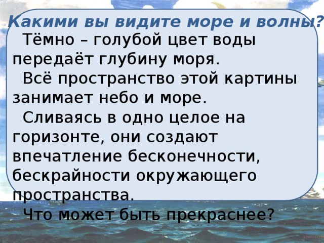 Какими вы видите море и волны?  Тёмно – голубой цвет воды передаёт глубину моря.  Всё пространство этой картины занимает небо и море.  Сливаясь в одно целое на горизонте, они создают впечатление бесконечности, бескрайности окружающего пространства.  Что может быть прекраснее? 