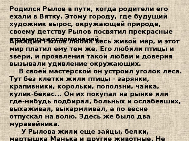 Родился Рылов в пути, когда родители его ехали в Вятку. Этому городу, где будущий художник вырос, окружающей природе, своему детству Рылов посвятил прекрасные страницы воспоминаний. Аркадий Рылов любил весь живой мир, и этот мир платил ему тем же. Его любили птицы и звери, и проявления такой любви и доверия вызывали удивление окружающих.  В своей мастерской он устроил уголок леса. Тут без клетки жили птицы - зарянки, крапивники, корольки, поползни, чайка, кулик-бекас... Он их покупал на рынке или где-нибудь подбирал, больных и ослабевших, выхаживал, выкармливал, а по весне отпускал на волю. Здесь же было два муравейника.   У Рылова жили еще зайцы, белки, мартышка Манька и другие животные. Не боялись его и многие пугливые звери и птицы, без страха приходили и прилетали в его летнюю лесную мастерскую. 