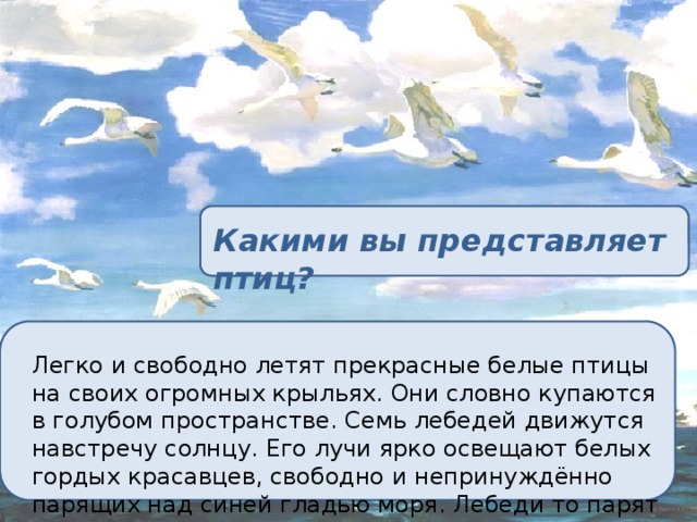 Какими вы представляет птиц? Легко и свободно летят прекрасные белые птицы на своих огромных крыльях. Они словно купаются в голубом пространстве. Семь лебедей движутся навстречу солнцу. Его лучи ярко освещают белых гордых красавцев, свободно и непринуждённо парящих над синей гладью моря. Лебеди то парят в свободном полёте, то рвутся вперёд одним взмахом мощных крыльев. 