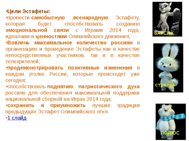 Цели Эстафеты: провести  самобытную , всенародную Эстафету, которая будет способствовать созданию эмоциональной связи с Играми 2014 года, идеалами и ценностями Олимпийского движения; Вовлечь максимальное количество россиян в организацию и проведение Эстафеты как в качестве непосредственных участников, так и в качестве телезрителей; продемонстрировать позитивные изменения в каждом уголке России, которые происходят уже сегодня; способствовать  поднятию патриотического духа россиян для обеспечения максимальной поддержки национальной сборной на Играх 2014 года; сохранить и приумножить лучшие традиции предыдущих Эстафет Олимпийского огня. 1 слайд