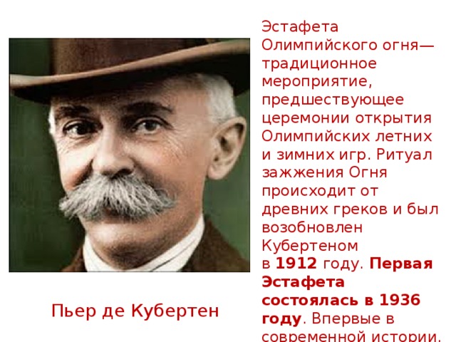 Эстафета Олимпийского огня— традиционное мероприятие, предшествующее церемонии открытия Олимпийских летних и зимних игр. Ритуал зажжения Огня происходит от древних греков и был возобновлен Кубертеном в  1912  году. Первая Эстафета состоялась в 1936 году . Впервые в современной истории, Олимпийский огонь был зажжен в  1928  году на Олимпийских летних Играх и в 1952  году на Олимпийских зимних играх.  Пьер де Кубертен