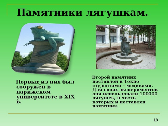 Памятники лягушкам.   Второй памятник поставлен в Токио студентами – медиками. Для своих экспериментов они использовали 100000 лягушек, в честь которых и поставлен памятник.  Первых из них был сооружён в парижском университете в XІX в.  