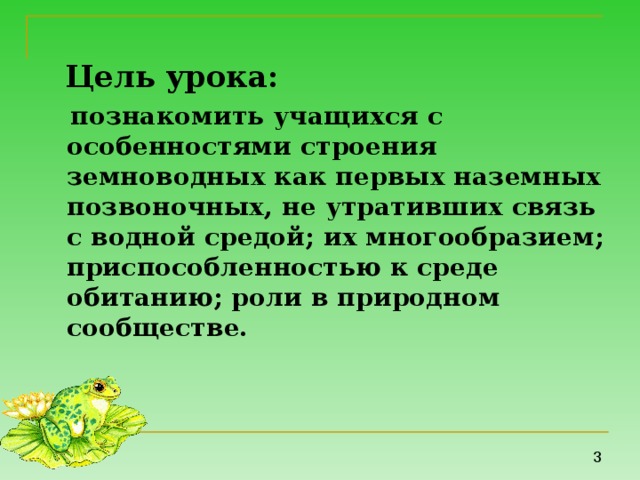 Цель урока:   познакомить учащихся с особенностями строения земноводных как первых наземных позвоночных, не утративших связь с водной средой; их многообразием; приспособленностью к среде обитанию; роли в природном сообществе. 