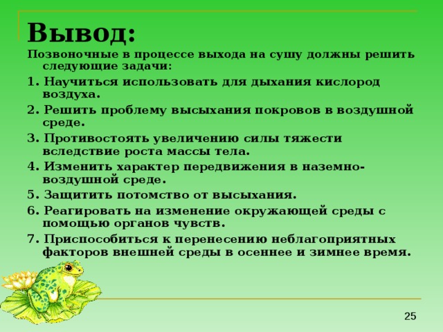 Вывод: Позвоночные в процессе выхода на сушу должны решить следующие задачи:  1. Научиться использовать для дыхания кислород воздуха. 2. Решить проблему высыхания покровов в воздушной среде. 3. Противостоять увеличению силы тяжести вследствие роста массы тела. 4. Изменить характер передвижения в наземно-воздушной среде. 5. Защитить потомство от высыхания. 6. Реагировать на изменение окружающей среды с помощью органов чувств. 7. Приспособиться к перенесению неблагоприятных факторов внешней среды в осеннее и зимнее время.  