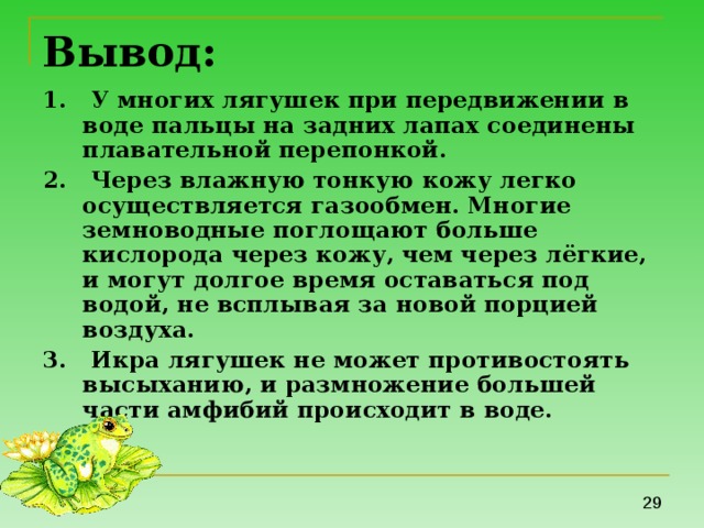 Вывод: 1. У многих лягушек при передвижении в воде пальцы на задних лапах соединены плавательной перепонкой. 2. Через влажную тонкую кожу легко осуществляется газообмен. Многие земноводные поглощают больше кислорода через кожу, чем через лёгкие, и могут долгое время оставаться под водой, не всплывая за новой порцией воздуха. 3. Икра лягушек не может противостоять высыханию, и размножение большей части амфибий происходит в воде.  
