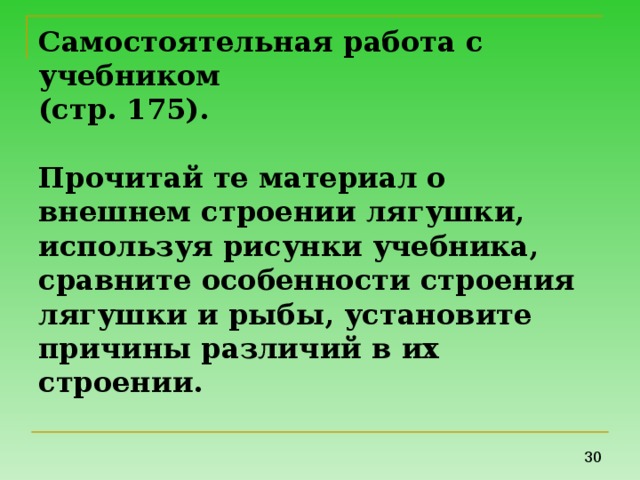 Самостоятельная работа с учебником  (стр. 175).   Прочитай те материал о внешнем строении лягушки, используя рисунки учебника, сравните особенности строения лягушки и рыбы, установите причины различий в их строении.   