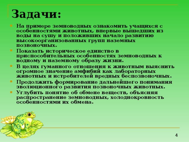 Задачи:  На примере земноводных ознакомить учащихся с особенностями животных, впервые вышедших из воды на сушу и положивших начало развитию высокоорганизованных групп наземных позвоночных. Показать историческое единство в приспособительных особенностях земноводных к водному и наземному образу жизни. В целях гуманного отношения к животным выяснить огромное значение амфибий как лабораторных животных и истребителей вредных беспозвоночных. Продолжить формирование дальнейшего понимания эволюционного развития позвоночных животных. Углубить понятие об обмене веществ, объясняя распространение земноводных, холоднокровность особенностями их обмена.   