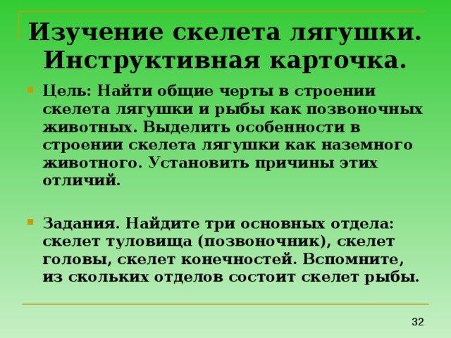 Изучение скелета лягушки.  Инструктивная карточка. Цель: Найти общие черты в строении скелета лягушки и рыбы как позвоночных животных. Выделить особенности в строении скелета лягушки как наземного животного. Установить причины этих отличий.  Задания. Найдите три основных отдела: скелет туловища (позвоночник), скелет головы, скелет конечностей. Вспомните, из скольких отделов состоит скелет рыбы. 