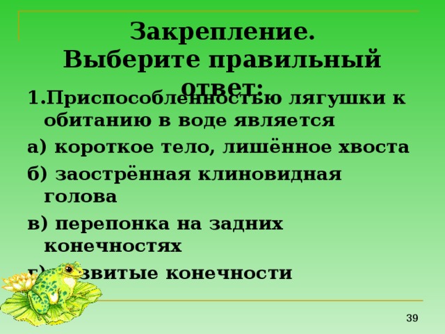 Закрепление.  Выберите правильный ответ: 1.Приспособленностью лягушки к обитанию в воде является а) короткое тело, лишённое хвоста б) заострённая клиновидная голова в) перепонка на задних конечностях г) развитые конечности 