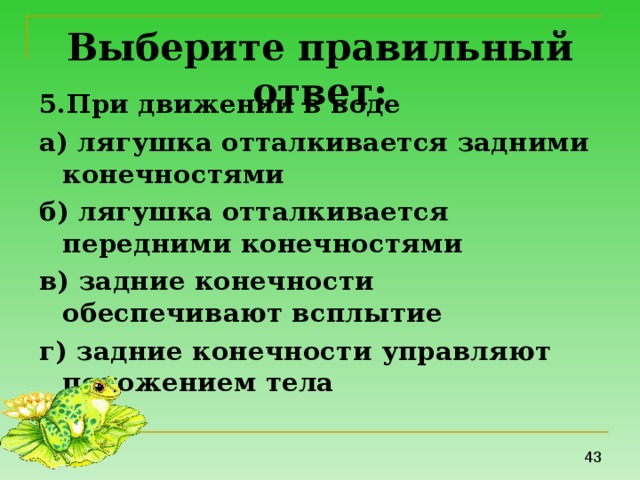 Выберите правильный ответ: 5.При движении в воде а) лягушка отталкивается задними конечностями б) лягушка отталкивается передними конечностями в) задние конечности обеспечивают всплытие г) задние конечности управляют положением тела 