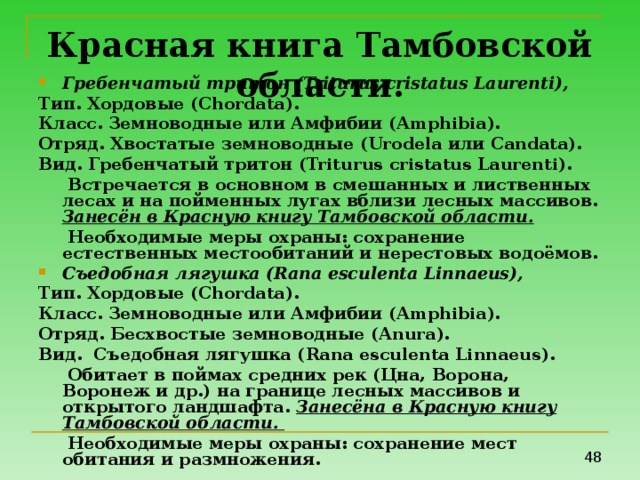Красная книга Тамбовской области. Гребенчатый  тритон (Triturus cristatus Laurenti), Тип. Хордовые ( Chordata ). Класс. Земноводные или Амфибии ( Amphibia ). Отряд. Хвостатые земноводные ( Urodela или Candata ). Вид . Гребенчатый  тритон (Triturus cristatus Laurenti).  Встречается в основном в смешанных и лиственных лесах и на пойменных лугах вблизи лесных массивов. Занесён в Красную книгу Тамбовской области.  Необходимые меры охраны: сохранение естественных местообитаний и нерестовых водоёмов. Съедобная лягушка ( Rana esculenta Linnaeus ), Тип. Хордовые ( Chordata ). Класс. Земноводные или Амфибии ( Amphibia ). Отряд. Бесхвостые земноводные ( Anura ). Вид. Съедобная лягушка ( Rana esculenta Linnaeus ).  Обитает в поймах средних рек (Цна, Ворона, Воронеж и др.) на границе лесных массивов и открытого ландшафта. Занесёна в Красную книгу Тамбовской области.  Необходимые меры охраны: сохранение мест обитания и размножения. 