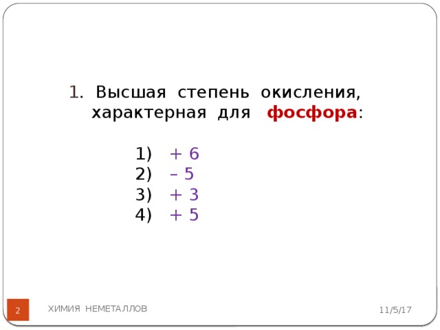 1 . Высшая степень окисления, характерная для фосфора : 1) + 6 2)  – 5 3) + 3 4) + 5 ХИМИЯ НЕМЕТАЛЛОВ 11/5/17   