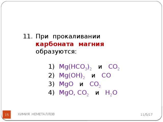 При прокаливании карбоната магния  образуются: 1) Mg(HCO 3 ) 2  и СО 2 2) Mg(OH) 2  и СО 3) MgO и CО 2 4) MgO, CO 2  и H 2 O ХИМИЯ НЕМЕТАЛЛОВ 11/5/17  