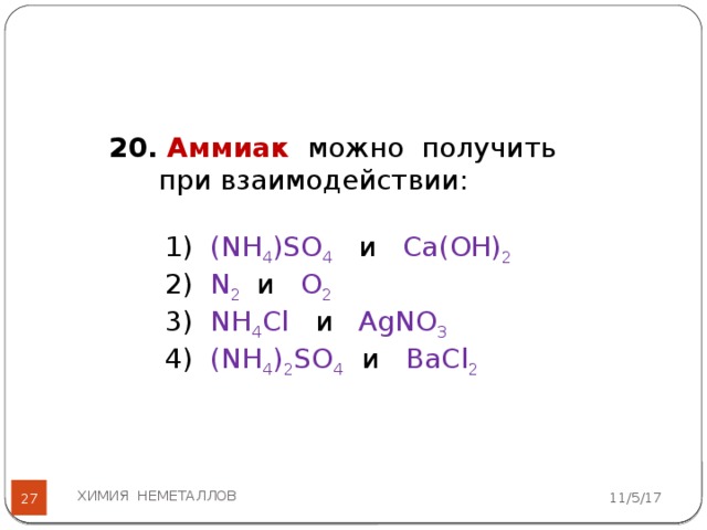 20. Аммиак можно получить при взаимодействии: 1) (NH 4 )SO 4  и Са(ОН) 2 2) N 2  и О 2  3) NH 4 Cl и AgNО 3  4) (NH 4 ) 2 SO 4  и BаCl 2  ХИМИЯ НЕМЕТАЛЛОВ 11/5/17  