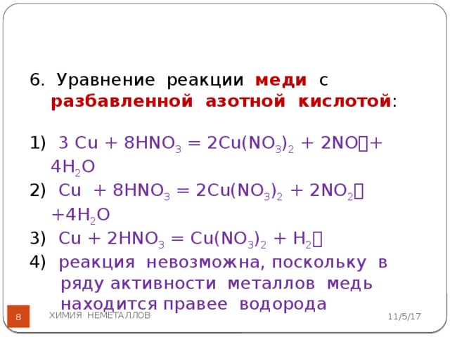6. Уравнение реакции меди с разбавленной азотной кислотой :   1) 3 Сu + 8HNO 3 = 2Cu(NO 3 ) 2 + 2NO  + 4H 2 O 2) Cu + 8HNO 3 = 2Cu(NO 3 ) 2 + 2NO 2  +4H 2 O 3) Cu + 2HNO 3 = Cu(NO 3 ) 2 + H 2  4) реакция невозможна, поскольку в ряду активности металлов медь находится правее водорода ХИМИЯ НЕМЕТАЛЛОВ 11/5/17  