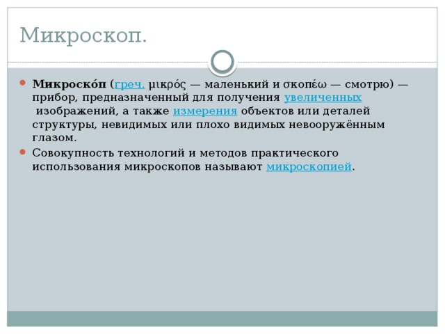 Микроскоп. Микроско́п  ( греч.  μικρός — маленький и σκοπέω — смотрю) — прибор, предназначенный для получения  увеличенных  изображений, а также  измерения  объектов или деталей структуры, невидимых или плохо видимых невооружённым глазом. Совокупность технологий и методов практического использования микроскопов называют  микроскопией . 