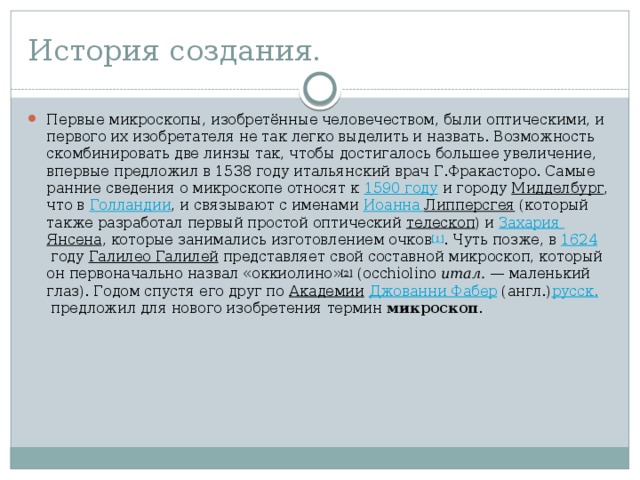 История создания. Первые микроскопы, изобретённые человечеством, были оптическими, и первого их изобретателя не так легко выделить и назвать. Возможность скомбинировать две линзы так, чтобы достигалось большее увеличение, впервые предложил в 1538 году итальянский врач Г.Фракасторо. Самые ранние сведения о микроскопе относят к  1590 году  и городу  Мидделбург , что в  Голландии , и связывают с именами  Иоанна Липперсгея  (который также разработал первый простой оптический  телескоп ) и  Захария  Янсена , которые занимались изготовлением очков [1] . Чуть позже, в  1624  году  Галилео Галилей  представляет свой составной микроскоп, который он первоначально назвал «оккиолино» [2]  (occhiolino  итал.  — маленький глаз). Годом спустя его друг по  Академии   Джованни Фабер  (англ.) русск.  предложил для нового изобретения термин  микроскоп . 