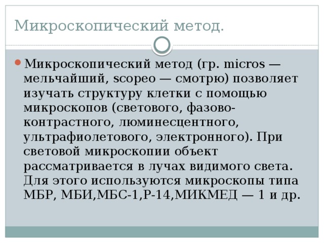 Микроскопический метод. Микроскопический метод (гр. micros — мельчайший, scoрeo — смотрю) позволяет изучать структуру клетки с помощью микроскопов (светового, фазово-контрастного, люминесцентного, ультрафиолетового, электронного). При световой микроскопии объект рассматривается в лучах видимого света. Для этого используются микроскопы типа МБР, МБИ,МБС-1,Р-14,МИКМЕД — 1 и др. 