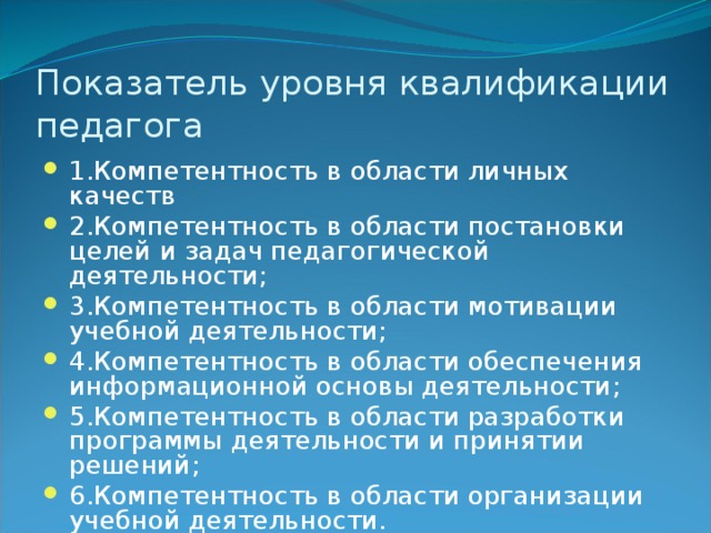 Показатель уровня квалификации педагога 1.Компетентность в области личных качеств 2.Компетентность в области постановки целей и задач педагогической деятельности; 3.Компетентность в области мотивации учебной деятельности; 4.Компетентность в области обеспечения информационной основы деятельности; 5.Компетентность в области разработки программы деятельности и принятии решений; 6.Компетентность в области организации учебной деятельности. 