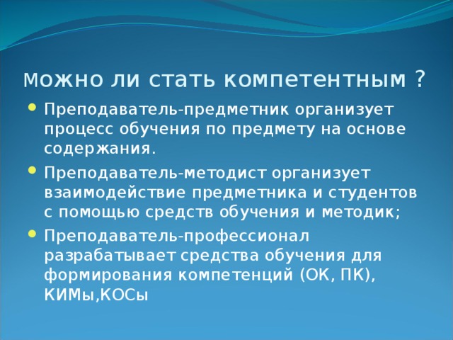 М ожно ли стать компетентным ? Преподаватель-предметник организует процесс обучения по предмету на основе содержания. Преподаватель-методист организует взаимодействие предметника и студентов с помощью средств обучения и методик; Преподаватель-профессионал разрабатывает средства обучения для формирования компетенций (ОК, ПК), КИМы,КОСы 