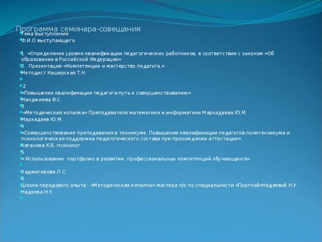 Программа семинара-совещания   Тема выступления Ф.И.О выступающего 1. «Определение уровня квалификации педагогических работников, в соответствии с законом «Об образовании в Российской Федерации» 2. Презентация «Компетенции и мастерство педагога.» Методист Каширская Т.Н     2 «Повышение квалификации педагога-путь к совершенствованию» Манджиева В.С. 3  «Методическая копилка» Преподавателя математики и информатики Мархадаева Ю.М. Мархадаев Ю.М. 4 «Совершенствование преподавания в техникуме. Повышение квалификации педагогов политехникума и психологическая поддержка педагогического состава при прохождении аттестации». Авганова К.Б.-психолог 5 « Использование портфолио в развитии профессиональных компетенций обучающихся»   Хаджигирова Л.С. 6 Школа передового опыта : «Методическая копилка» мастера п/о по специальности «Портной»Надяевой Н.У. Надяева Н.У.   