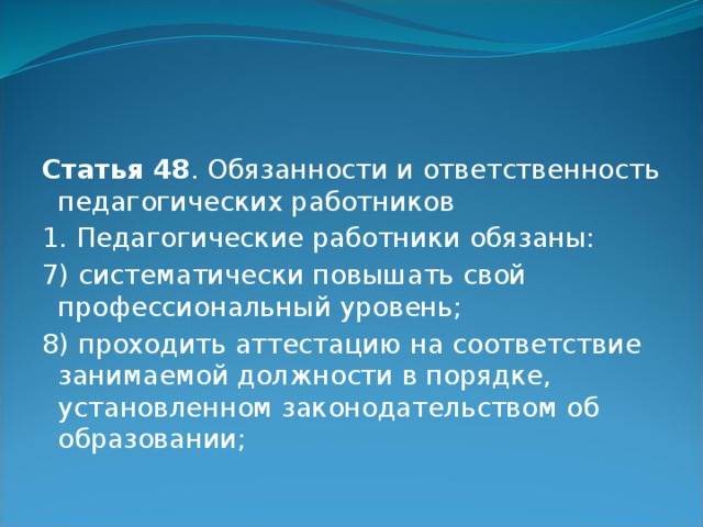 Статья 48 . Обязанности и ответственность педагогических работников 1. Педагогические работники обязаны: 7) систематически повышать свой профессиональный уровень; 8) проходить аттестацию на соответствие занимаемой должности в порядке, установленном законодательством об образовании; 