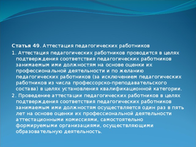 Статья 49 . Аттестация педагогических работников 1. Аттестация педагогических работников проводится в целях подтверждения соответствия педагогических работников занимаемым ими должностям на основе оценки их профессиональной деятельности и по желанию педагогических работников (за исключением педагогических работников из числа профессорско-преподавательского состава) в целях установления квалификационной категории. 2. Проведение аттестации педагогических работников в целях подтверждения соответствия педагогических работников занимаемым ими должностям осуществляется один раз в пять лет на основе оценки их профессиональной деятельности аттестационными комиссиями, самостоятельно формируемыми организациями, осуществляющими образовательную деятельность. 