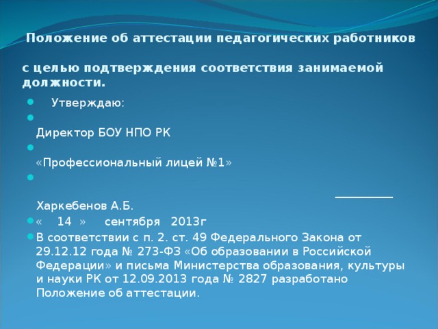  Положение об аттестации педагогических работников  с целью подтверждения соответствия занимаемой должности.   Утверждаю:  Директор БОУ НПО РК  «Профессиональный лицей №1»  __________ Харкебенов А.Б. « 14 » сентября 2013г В соответствии с п. 2. ст. 49 Федерального Закона от 29.12.12 года № 273-ФЗ «Об образовании в Российской Федерации» и письма Министерства образования, культуры и науки РК от 12.09.2013 года № 2827 разработано Положение об аттестации. 