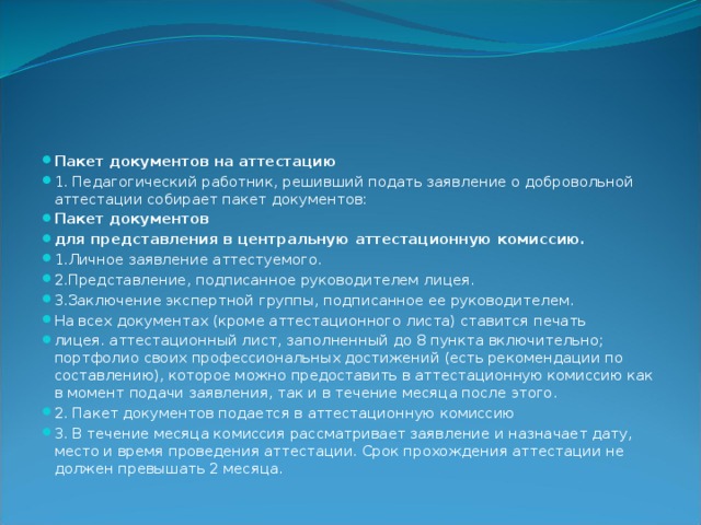 Пакет документов на аттестацию 1. Педагогический работник, решивший подать заявление о добровольной аттестации собирает пакет документов: Пакет документов для представления в центральную аттестационную комиссию. 1.Личное заявление аттестуемого. 2.Представление, подписанное руководителем лицея. 3.Заключение экспертной группы, подписанное ее руководителем. На всех документах (кроме аттестационного листа) ставится печать лицея. аттестационный лист, заполненный до 8 пункта включительно; портфолио своих профессиональных достижений (есть рекомендации по составлению), которое можно предоставить в аттестационную комиссию как в момент подачи заявления, так и в течение месяца после этого. 2. Пакет документов подается в аттестационную комиссию 3. В течение месяца комиссия рассматривает заявление и назначает дату, место и время проведения аттестации. Срок прохождения аттестации не должен превышать 2 месяца. 