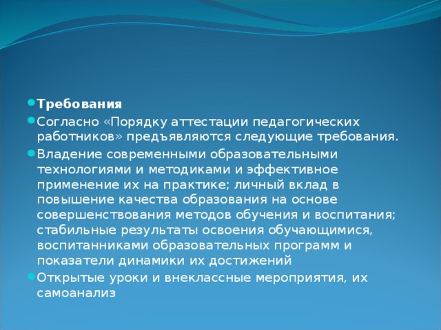 Требования Согласно «Порядку аттестации педагогических работников» предъявляются следующие требования. Владение современными образовательными технологиями и методиками и эффективное применение их на практике; личный вклад в повышение качества образования на основе совершенствования методов обучения и воспитания; стабильные результаты освоения обучающимися, воспитанниками образовательных программ и показатели динамики их достижений Открытые уроки и внеклассные мероприятия, их самоанализ 