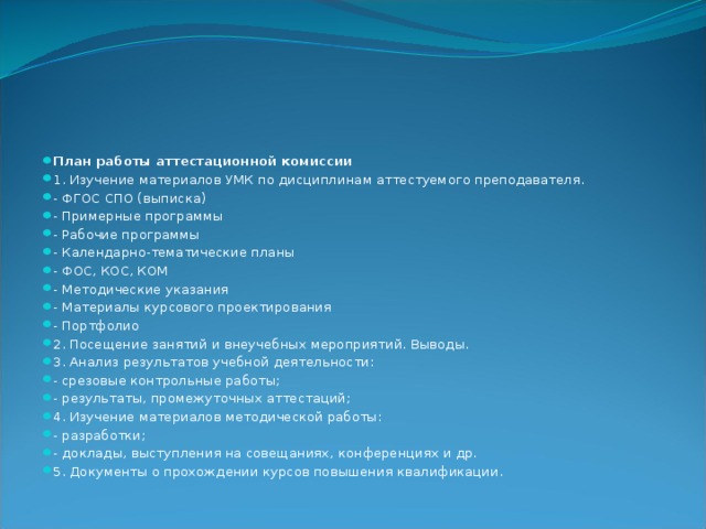 План работы аттестационной комиссии 1. Изучение материалов УМК по дисциплинам аттестуемого преподавателя. - ФГОС СПО (выписка) - Примерные программы - Рабочие программы - Календарно-тематические планы - ФОС, КОС, КОМ - Методические указания - Материалы курсового проектирования - Портфолио 2. Посещение занятий и внеучебных мероприятий. Выводы. 3. Анализ результатов учебной деятельности: - срезовые контрольные работы; - результаты, промежуточных аттестаций; 4. Изучение материалов методической работы: - разработки; - доклады, выступления на совещаниях, конференциях и др. 5. Документы о прохождении курсов повышения квалификации. 